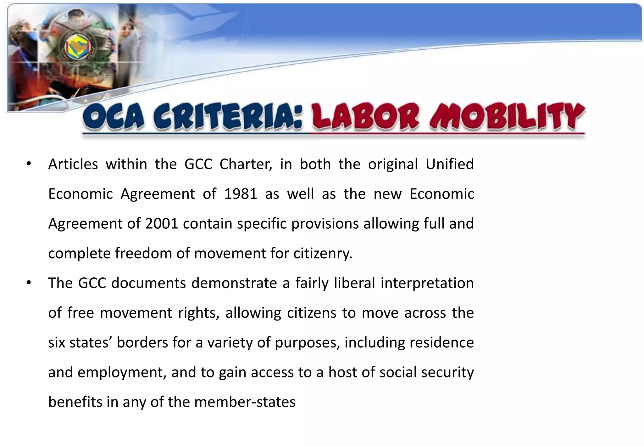 • Articles within the GCC Charter, in both the original Unified
   Economic Agreement of 1981 as well as the new Economic
   Agreement of 2001 contain specific provisions allowing full and
   complete freedom of movement for citizenry.
• The GCC documents demonstrate a fairly liberal interpretation
   of free movement rights, allowing citizens to move across the
   six states’ borders for a variety of purposes, including residence
   and employment, and to gain access to a host of social security
   benefits in any of the member-states
 