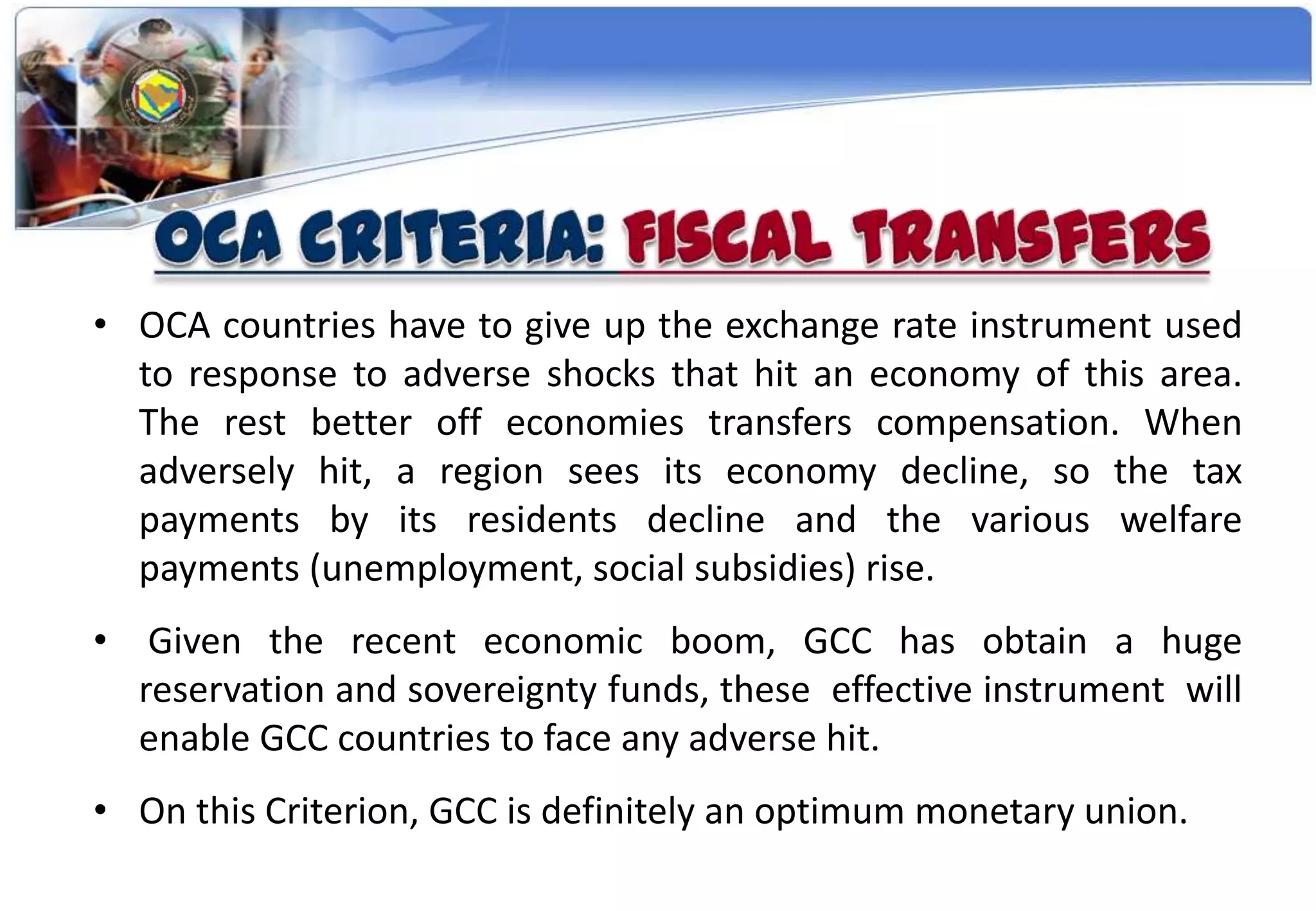 • OCA countries have to give up the exchange rate instrument used
  to response to adverse shocks that hit an economy of this area.
  The rest better off economies transfers compensation. When
  adversely hit, a region sees its economy decline, so the tax
  payments by its residents decline and the various welfare
  payments (unemployment, social subsidies) rise.
•    Given the recent economic boom, GCC has obtain a huge
    reservation and sovereignty funds, these effective instrument will
    enable GCC countries to face any adverse hit.
• On this Criterion, GCC is definitely an optimum monetary union.
 