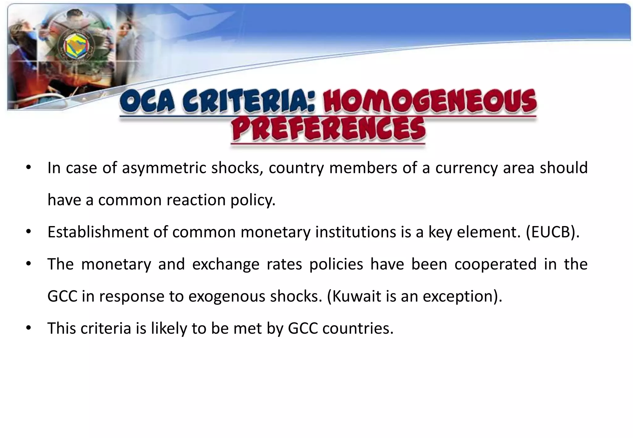• In case of asymmetric shocks, country members of a currency area should
   have a common reaction policy.
• Establishment of common monetary institutions is a key element. (EUCB).
• The monetary and exchange rates policies have been cooperated in the
   GCC in response to exogenous shocks. (Kuwait is an exception).
• This criteria is likely to be met by GCC countries.
 
