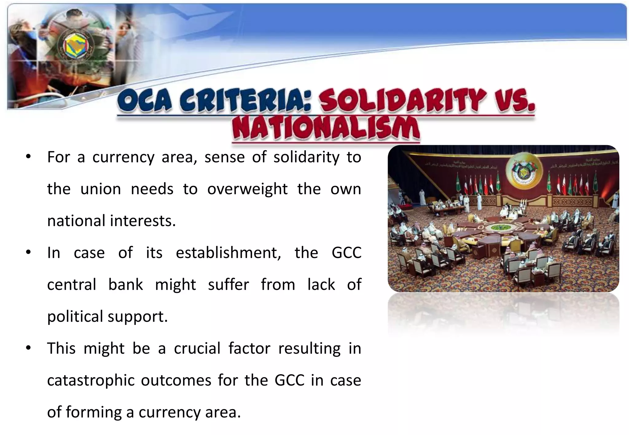 • For a currency area, sense of solidarity to
  the union needs to overweight the own
  national interests.
• In case of its establishment, the GCC
  central bank might suffer from lack of
  political support.
• This might be a crucial factor resulting in
  catastrophic outcomes for the GCC in case
  of forming a currency area.
 