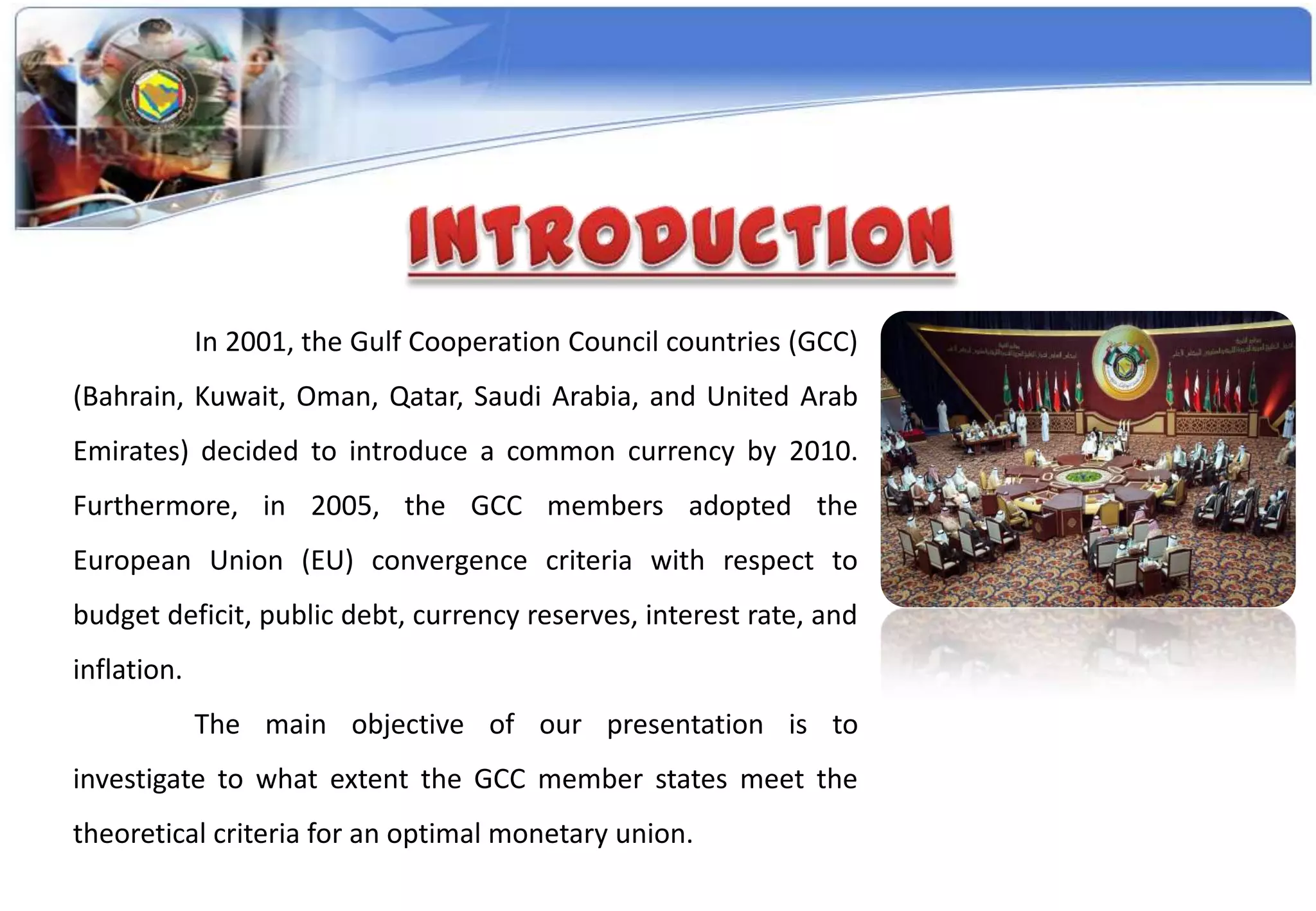 In 2001, the Gulf Cooperation Council countries (GCC)
(Bahrain, Kuwait, Oman, Qatar, Saudi Arabia, and United Arab
Emirates) decided to introduce a common currency by 2010.
Furthermore, in 2005, the GCC members adopted the
European Union (EU) convergence criteria with respect to
budget deficit, public debt, currency reserves, interest rate, and
inflation.
             The main objective of our presentation is to
investigate to what extent the GCC member states meet the
theoretical criteria for an optimal monetary union.
 