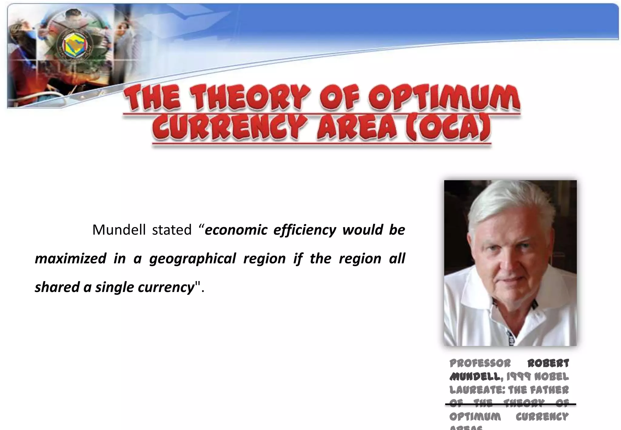 Mundell stated “economic efficiency would be
maximized in a geographical region if the region all
shared a single currency".



                                                       Professor Robert
                                                       Mundell, 1999 Nobel
                                                       Laureate: the father
                                                       of the Theory of
                                                       Optimum Currency
 