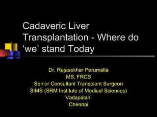 Cadaveric Liver
Transplantation - Where do
‘we’ stand Today
Dr. Rajasekhar Perumalla
MS, FRCS
Senior Consultant Transplant Surgeon
SIMS (SRM Institute of Medical Sciences)
Vadapalani
Chennai
 