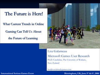 The Future is Here!
 What Current Trends in Online

    Gaming Can Tell Us About
       the Future of Learning


                                    Lisa Galarneau
                                    Microsoft Games User Research
                                    Ph.D. Candidate, The University of Waikato,
                                    New Zealand

                                    lisa@socialstudygames.com
International Serious Games Event                     Birmingham, UK, June 5th & 6th, 2006
 