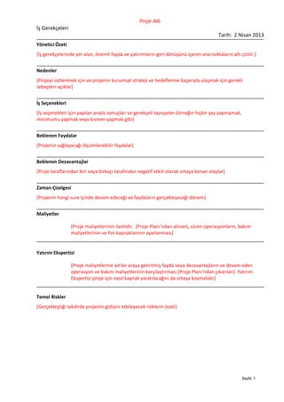 Proje Adı
İş Gerekçeleri
                                                                                         Tarih: 2 Nisan 2013
Yönetici Özeti
[İş gerekçelerinde yer alan, önemli fayda ve yatırımların geri dönüşünü içeren ana noktaların altı çizilir.]


Nedenler
[Projeyi üstlenmek için ve projenin kurumsal strateji ve hedeflerine başarıyla ulaşmak için gerekli
sebepleri açıklar]


İş Seçenekleri
[İş seçenekleri için yapılan analiz sonuçları ve gerekçeli tavsiyeler.(örneğin hiçbir şey yapmamak,
minimumu yapmak veya kısmen yapmak gibi)


Beklenen Faydalar
[Projenin sağlayacağı ölçümlenebilir faydalar]


Beklenen Dezavantajlar
[Proje taraflarından biri veya birkaçı tarafından negatif etkili olarak ortaya konan olaylar]


Zaman Çizelgesi
[Projenin hangi sure içinde devam edeceği ve faydaların gerçekleşeceği dönem]


Maliyetler

                 [Proje maliyetlerinin özetidir. (Proje Planı’ndan alınan), süren operasyonların, bakım
                 maliyetlerinin ve fon kaynaklarının ayarlanması]


Yatırım Ekspertizi

                 [Proje maliyetlerine ait bir araya getirilmiş fayda veya dezavantajların ve devam eden
                 operasyon ve bakım maliyetlerinin karşılaştırması (Proje Planı’ndan çıkarılan). Yatırım
                 Ekspertizi proje için nasıl kaynak yaratılacağını da ortaya koymalıdır]


Temel Riskler
[Gerçekleştiği takdirde projenin gidişini etkileyecek risklerin özeti]




                                                                                                      Sayfa 1
 