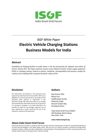ISGF White Paper
Electric Vehicle Charging Stations
Business Models for India
Abstract
Availability of charging facilities at public places is the key prerequisite for adoption and rollout of
electric vehicles (EV). This Paper examines various issues related to electric vehicle supply equipment
(EVSE) or charging stations related to policies, standards, interoperability and business models for
creation of an enabling EVSE ecosystem for faster rollout of EVs.
Disclaimer
The information and opinions in this document were
prepared by India Smart Grid Forum (ISGF). ISGF has no
obligation to communicate with all or any readers of this
document when opinions or information in this
document change. We make every effort to use reliable
and comprehensive information but we do not claim that
it is accurate or complete. In no event shall ISGF or its
members be liable for any damages, expenses, loss of
data, opportunity or profit caused by the use of the
material or contents of this document.
Authors
Reji Kumar Pillai
Reena Suri
Suddhasatta Kundu
Harpreet Singh
Shuvam Sarkar Roy
Shreekant Dhuri
India Smart Grid Forum (ISGF)
CBIP Building, Malcha Marg
New Delhi, India
www.indiasmartgrid.org
About India Smart Grid Forum
India Smart Grid Forum (ISGF) is a public private non-partisan initiative of Government of India for accelerated development
of smart grid technologies in the Indian power sector. ISGF was set up in 2010 to provide a mechanism through which
academia, industry; utilities and other stakeholders could participate in the development of Indian smart grid systems and
provide relevant inputs to the government’s decision making.
 