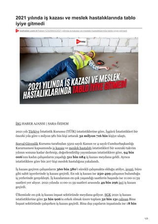 1/3
2021 yılında iş kazası ve meslek hastalıklarında tablo
iyiye gitmedi
isghaber.com.tr/haber/12329503/2021-yilinda-is-kazasi-ve-meslek-hastaliklarinda-tablo-iyiye-gitmedi
İSG HABER AJANSI | SARA ÖZDEM
2021 yılı Türkiye İstatistik Kurumu (TÜİK) istatistiklerine göre, İşgücü İstatistikleri bir
önceki yıla göre 1 milyon 981 bin kişi artarak 32 milyon 716 bin kişiye ulaştı.
Sosyal Güvenlik Kurumu tarafından 5502 sayılı Kanun ve 4 sayılı Cumhurbaşkanlığı
Kararnamesi kapsamında iş kazası ve meslek hastalığı istatistikleri bir sonraki takvim
yılının sonuna kadar derlenip, değerlendirilip yayımlanan istatistiklere göre, 94 bin
006'sını kadın çalışanların yaşadığı 511 bin 084 iş kazası meydana geldi. Ayrıca
istatistiklere göre bin 207 kişi meslek hastalığına yakalandı.
İş kazası geçiren çalışanların 360 bin 580'i sürekli çalışmakta olduğu atölye, işyeri, büro
gibi sabit işyerlerinde iş kazası geçirdi. En sık iş kazası ise 250-499 çalışanın bulunduğu
iş yerlerinde gerçekleşti. İş kazalarının en çok yaşandığı saatlerin başında ise 11:00-11:59
saatleri yer alıyor. 2021 yılında 11:00-11:59 saatleri arasında 49 bin 296 işçi iş kazası
geçirdi.
Ülkemizde en çok iş kazası inşaat sektöründe meydana geliyor. SGK 2021 iş kazası
istatistiklerine göre 31 bin 906'sı erkek olmak üzere toplam 32 bin 131 çalışan Bina
İnşaat sektöründe çalışırken iş kazası geçirdi. Bina dışı yapıların inşaatında ise 18 bin
 