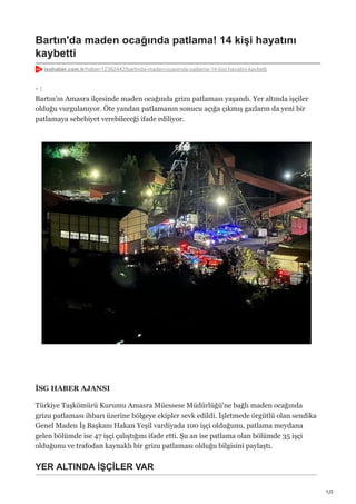 1/2
Bartın'da maden ocağında patlama! 14 kişi hayatını
kaybetti
isghaber.com.tr/haber/12382442/bartinda-maden-ocaginda-patlama-14-kisi-hayatini-kaybetti
- :
Bartın'ın Amasra ilçesinde maden ocağında grizu patlaması yaşandı. Yer altında işçiler
olduğu vurgulanıyor. Öte yandan patlamanın sonucu açığa çıkmış gazların da yeni bir
patlamaya sebebiyet verebileceği ifade ediliyor.
İSG HABER AJANSI
Türkiye Taşkömürü Kurumu Amasra Müessese Müdürlüğü'ne bağlı maden ocağında
grizu patlaması ihbarı üzerine bölgeye ekipler sevk edildi. İşletmede örgütlü olan sendika
Genel Maden İş Başkanı Hakan Yeşil vardiyada 100 işçi olduğunu, patlama meydana
gelen bölümde ise 47 işçi çalıştığını ifade etti. Şu an ise patlama olan bölümde 35 işçi
olduğunu ve trafodan kaynaklı bir grizu patlaması olduğu bilgisini paylaştı.
YER ALTINDA İŞÇİLER VAR
 