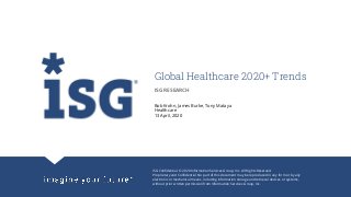 ISG Confidential. © 2020 Information Services Group, Inc. All Rights Reserved.
Proprietary and Confidential. No part of this document may be reproduced in any form or by any
electronic or mechanical means, including information storage and retrieval devices or systems,
without prior written permission from Information Services Group, Inc.
Global Healthcare 2020+ Trends
Bob Krohn, James Burke, Tony Mataya
Healthcare
13 April, 2020
ISG RESEARCH
 