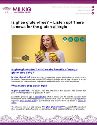 Is ghee gluten
is news for the gluten
Is ghee gluten-free?
gluten free dairy?
Is ghee gluten-free? It is an
faced with. Facts suggest that ghee
from casein – a milk protein that
What makes ghee gluten
Is ghee gluten-free? – Of course,
goes behind the production of ghee
Essentially, ghee is a type of clarified
from the milk solids. What happens
separated. Ghee clarified butter
casein.
The takeaway here is to stop worrying
ghee products are gluten-free, and
Is ghee gluten-free? – Listen up! There
is news for the gluten-allergic
free? what are the benefits of using
an important question that people with intolerance
ghee is 100% gluten-free in its natural state. Similarly,
may not suit people who suffer from gluten sensitivities
gluten-free?
course, Yes! And what makes that possible? The
ghee is the X-factor.
clarified butter, which is heated until the butterfa
happens next is that these milk solids are removed,
butter is pure butterfat, and it is free from any traces
worrying if “is ghee gluten-free?” Yes, grass-fed
and you can consume 2 to 3 teaspoons of grass-
Listen up! There
using a
intolerance symptoms are
Similarly, it is free
sensitivities.
The process that
butterfat separates itself
keeping butterfat
traces of lactose or
fed New Zealand
-fed ghee daily.
 
