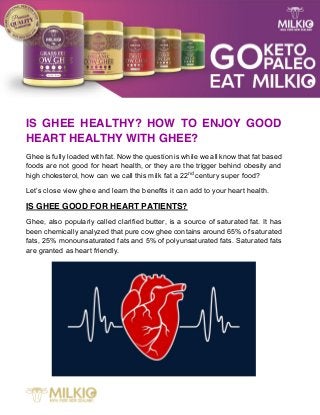 IS GHEE HEALTHY? HOW TO ENJOY GOOD
HEART HEALTHY WITH GHEE?
Ghee is fully loaded with fat. Now the question is while we all know that fat based
foods are not good for heart health, or they are the trigger behind obesity and
high cholesterol, how can we call this milk fat a 22nd
century super food?
Let’s close view ghee and learn the benefits it can add to your heart health.
IS GHEE GOOD FOR HEART PATIENTS?
Ghee, also popularly called clarified butter, is a source of saturated fat. It has
been chemically analyzed that pure cow ghee contains around 65% of saturated
fats, 25% monounsaturated fats and 5% of polyunsaturated fats. Saturated fats
are granted as heart friendly.
 