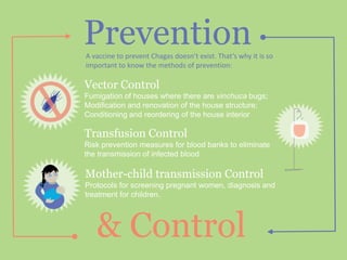 Prevention
& Control
A vaccine to prevent Chagas doesn’t exist. That’s why it is so
important to know the methods of prevention:
Vector Control
Fumigation of houses where there are vinchuca bugs;
Modification and renovation of the house structure;
Conditioning and reordering of the house interior
Transfusion Control
Risk prevention measures for blood banks to eliminate
the transmission of infected blood
Mother-child transmission Control
Protocols for screening pregnant women, diagnosis and
treatment for children.
 
