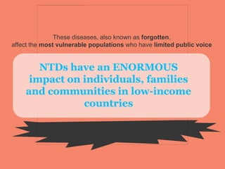 These diseases, also known as forgotten,
affect the most vulnerable populations who have limited public voice
NTDs have an ENORMOUS
impact on individuals, families
and communities in low-income
countries
 
