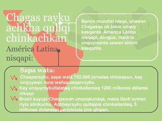 Chagas rayku
achkha qullqi
chinkachkan
América Latina
nisqapi:

Banco mundial nisqa, qhawan
Chagasqa uk jatun unquy
kasqanta. América Latina
nisqapi, dengue, malaria
unquymanta aswan sinchi
kasqanta.

Sapa wata:
Chaqasrayku, sapa wata 752.000 jornales chinkapun, kay
unquywan runa wañupusqanrayku
Kay unquyraykullatataq chinkallantaq 1200 millones dólares
nisqapi
Brasil suyupi Chaqaswan unquqkunaqa, mana llank’ayman
riyta atinkuchu. Achhayrayku qullqipis chinkallantaq, 5
millones dolarespi perjuiciota jina qhipan.

 