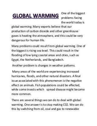 One of the biggest
problems facing
the world today is
global warming. Many experts believe that our
production of carbon dioxide and other greenhouse
gases is heating the atmosphere, and this could be very
dangerous for human life.
Many problems could result from global warming. One of
the biggest is rising sea level. This could result in the
flooding of low lying coastal areas and cities, such as
Egypt, the Netherlands, and Bangladesh.
Another problem is changes in weather patterns.
Many areas of the world are experiencing increased
hurricanes, floods, and other natural disasters. A final
issue associated with this phenomenon is the negative
effect on animals. Fish populations could be effected,
while some insects which spread disease might become
more common.
There are several things we can do to deal with global
warming. One answer is to stop making C02. We can do
this by switching from oil, coal and gas to renewable
 