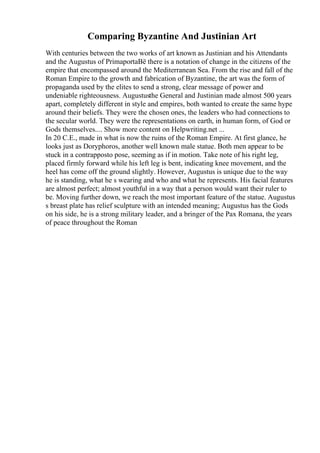 Comparing Byzantine And Justinian Art
With centuries between the two works of art known as Justinian and his Attendants
and the Augustus of PrimaportaВё there is a notation of change in the citizens of the
empire that encompassed around the Mediterranean Sea. From the rise and fall of the
Roman Empire to the growth and fabrication of Byzantine, the art was the form of
propaganda used by the elites to send a strong, clear message of power and
undeniable righteousness. Augustusthe General and Justinian made almost 500 years
apart, completely different in style and empires, both wanted to create the same hype
around their beliefs. They were the chosen ones, the leaders who had connections to
the secular world. They were the representations on earth, in human form, of God or
Gods themselves.... Show more content on Helpwriting.net ...
In 20 C.E., made in what is now the ruins of the Roman Empire. At first glance, he
looks just as Doryphoros, another well known male statue. Both men appear to be
stuck in a contrapposto pose, seeming as if in motion. Take note of his right leg,
placed firmly forward while his left leg is bent, indicating knee movement, and the
heel has come off the ground slightly. However, Augustus is unique due to the way
he is standing, what he s wearing and who and what he represents. His facial features
are almost perfect; almost youthful in a way that a person would want their ruler to
be. Moving further down, we reach the most important feature of the statue. Augustus
s breast plate has relief sculpture with an intended meaning; Augustus has the Gods
on his side, he is a strong military leader, and a bringer of the Pax Romana, the years
of peace throughout the Roman
 