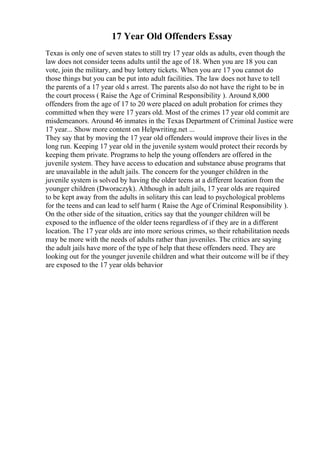 17 Year Old Offenders Essay
Texas is only one of seven states to still try 17 year olds as adults, even though the
law does not consider teens adults until the age of 18. When you are 18 you can
vote, join the military, and buy lottery tickets. When you are 17 you cannot do
those things but you can be put into adult facilities. The law does not have to tell
the parents of a 17 year old s arrest. The parents also do not have the right to be in
the court process ( Raise the Age of Criminal Responsibility ). Around 8,000
offenders from the age of 17 to 20 were placed on adult probation for crimes they
committed when they were 17 years old. Most of the crimes 17 year old commit are
misdemeanors. Around 46 inmates in the Texas Department of Criminal Justice were
17 year... Show more content on Helpwriting.net ...
They say that by moving the 17 year old offenders would improve their lives in the
long run. Keeping 17 year old in the juvenile system would protect their records by
keeping them private. Programs to help the young offenders are offered in the
juvenile system. They have access to education and substance abuse programs that
are unavailable in the adult jails. The concern for the younger children in the
juvenile system is solved by having the older teens at a different location from the
younger children (Dworaczyk). Although in adult jails, 17 year olds are required
to be kept away from the adults in solitary this can lead to psychological problems
for the teens and can lead to self harm ( Raise the Age of Criminal Responsibility ).
On the other side of the situation, critics say that the younger children will be
exposed to the influence of the older teens regardless of if they are in a different
location. The 17 year olds are into more serious crimes, so their rehabilitation needs
may be more with the needs of adults rather than juveniles. The critics are saying
the adult jails have more of the type of help that these offenders need. They are
looking out for the younger juvenile children and what their outcome will be if they
are exposed to the 17 year olds behavior
 