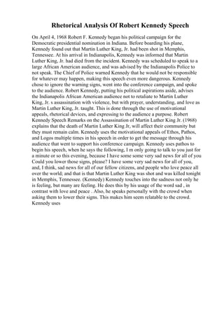 Rhetorical Analysis Of Robert Kennedy Speech
On April 4, 1968 Robert F. Kennedy began his political campaign for the
Democratic presidential nomination in Indiana. Before boarding his plane,
Kennedy found out that Martin Luther King, Jr. had been shot in Memphis,
Tennessee. At his arrival in Indianapolis, Kennedy was informed that Martin
Luther King, Jr. had died from the incident. Kennedy was scheduled to speak to a
large African American audience, and was advised by the Indianapolis Police to
not speak. The Chief of Police warned Kennedy that he would not be responsible
for whatever may happen, making this speech even more dangerous. Kennedy
chose to ignore the warning signs, went into the conference campaign, and spoke
to the audience. Robert Kennedy, putting his political aspirations aside, advises
the Indianapolis African American audience not to retaliate to Martin Luther
King, Jr. s assassination with violence, but with prayer, understanding, and love as
Martin Luther King, Jr. taught. This is done through the use of motivational
appeals, rhetorical devices, and expressing to the audience a purpose. Robert
Kennedy Speech Remarks on the Assassination of Martin Luther King Jr. (1968)
explains that the death of Martin Luther King Jr, will affect their community but
they must remain calm. Kennedy uses the motivational appeals of Ethos, Pathos,
and Logos multiple times in his speech in order to get the message through his
audience that went to support his conference campaign. Kennedy uses pathos to
begin his speech, when he says the following, I m only going to talk to you just for
a minute or so this evening, because I have some some very sad news for all of you
Could you lower those signs, please? I have some very sad news for all of you,
and, I think, sad news for all of our fellow citizens, and people who love peace all
over the world; and that is that Martin Luther King was shot and was killed tonight
in Memphis, Tennessee. (Kennedy) Kennedy touches into the sadness not only he
is feeling, but many are feeling. He does this by his usage of the word sad , in
contrast with love and peace . Also, he speaks personally with the crowd when
asking them to lower their signs. This makes him seem relatable to the crowd.
Kennedy uses
 