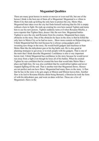 Megamind Qualities
There are many great heroes in stories or movies or even real life, but one of the
heroes I think is the best one of them all is Megamind. Megamind is a villain in
Metro City that ends up killing the only hero to protect the city, Metro Man.
Megamind later takes over the city but finds himself realizing that his life is empty
without a hero to fight. He ends up creating his own hero named Tighten and trains
him to use his new powers. Tighten suddenly turns evil when Roxanne Ritchie, a
news reporter that Tighten likes, doesn t like the new him. Megamind battles
Tighten to save the city and Roxanne from his creation. Megamind faces many
obstacles in the story. One of the obstacles he faces in the story is that he killed the
only hero in Metro City so he had no more... Show more content on Helpwriting.net ...
I think Megamind had this trait because he is always using gadgets and is
inventing new things in the story. He would build gadgets and machines to beat
Metro Man like the dehydrator gun or his big battle suit. He is also good at
planning strategies to get away or to trick people with his gadgets. That is one of
the traits that I think describe Megamind. Confidence is also a very important
heroic trait. I think Megamind has confidence in the story because he would never
run away from a fight even though he loses all of his battles. When he created
Tighten he was confident that he created the hero that would take Metro Man s
place and fight him. He was also confident that he could defeat tighten and never
stopped fighting till the end. That is another trait that Megamind shows. Heroes
are not perfect and can have flaws. Megamind had many flaws in the story. A flaw
that he has in the story is he gets angry at Minion and Minion leaves him. Another
flaw is he lied to Roxanne Ritchie about being Bernard, a librarian he took the form
of with his dehydrator gun, and went on dates with her. Those are a few of
Megamind s flaws in the
 