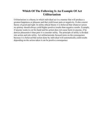 Which Of The Following Is An Example Of Act
Utilitarianism
Utilitarianism is a theory in which individual act in a manner that will produce a
greatest happiness or pleasure and that yield lesser pain or negativity. It also consist
theory of good and right. In utility ethical theory it is believed that whatever action
we portray should always yield higher positive results than negative results. Example,
if anyone wants to cut his hand and his action does not cause harm to anyone, if he
derives pleasurein it than pain it is consider utility. The principle of utility is divided
into action and rule utility. Act utilitarianismis focused more on the consequence
because it is believed that action done by individual will automatically yield results
depending on the action taken it can be positive consequence
 