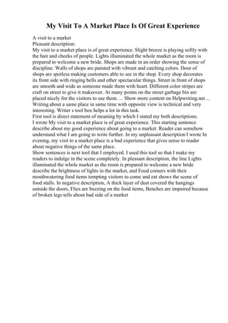 My Visit To A Market Place Is Of Great Experience
A visit to a market
Pleasant description:
My visit to a market place is of great experience. Slight breeze is playing softly with
the hair and cheeks of people. Lights illuminated the whole market as the room is
prepared to welcome a new bride. Shops are made in an order showing the sense of
discipline. Walls of shops are painted with vibrant and catching colors. Door of
shops are spotless making customers able to see in the shop. Every shop decorates
its front side with ringing bells and other spectacular things. Street in front of shops
are smooth and wide as someone made them with heart. Different color stripes are
craft on street to give it makeover. At many points on the street garbage bin are
placed nicely for the visitors to use them. ... Show more content on Helpwriting.net ...
Writing about a same place in same time with opposite view is technical and very
interesting. Writer s tool box helps a lot in this task.
First tool is direct statement of meaning by which I stated my both descriptions.
I wrote My visit to a market place is of great experience. This starting sentence
describe about my good experience about going to a market. Reader can somehow
understand what I am going to write further. In my unpleasant description I wrote In
evening, my visit to a market place is a bad experience that gives sense to reader
about negative things of the same place.
Show sentences is next tool that I employed. I used this tool so that I make my
readers to indulge in the scene completely. In pleasant description, the line Lights
illuminated the whole market as the room is prepared to welcome a new bride
describe the brightness of lights in the market, and Food corners with their
mouthwatering food items tempting visitors to come and eat shows the scene of
food stalls. In negative description, A thick layer of dust covered the hangings
outside the doors, Flies are buzzing on the food items, Benches are impaired because
of broken legs tells about bad side of a market
 