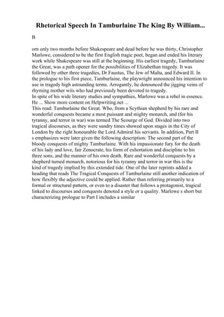 Rhetorical Speech In Tamburlaine The King By William...
B
orn only two months before Shakespeare and dead before he was thirty, Christopher
Marlowe, considered to be the first English tragic poet, began and ended his literary
work while Shakespeare was still at the beginning. His earliest tragedy, Tamburlaine
the Great, was a path opener for the possibilities of Elizabethan tragedy. It was
followed by other three tragedies, Dr Faustus, The Jew of Malta, and Edward II. In
the prologue to his first piece, Tamburlaine, the playwright announced his intention to
use in tragedy high astounding terms. Arrogantly, he denounced the jigging veins of
rhyming mother wits who had previously been devoted to tragedy.
In spite of his wide literary studies and sympathies, Marlowe was a rebel in essence.
He ... Show more content on Helpwriting.net ...
This read: Tamburlaine the Great. Who, from a Scythian shepherd by his rare and
wonderful conquests became a most puissant and mighty monarch, and (for his
tyranny, and terror in war) was termed The Scourge of God. Divided into two
tragical discourses, as they were sundry times showed upon stages in the City of
London by the right honourable the Lord Admiral his servants. In addition, Part II
s emphasizes were later given the following description: The second part of the
bloody conquests of mighty Tamburlaine. With his impassionate fury for the death
of his lady and love, fair Zenocrate, his form of exhortation and discipline to his
three sons, and the manner of his own death. Rare and wonderful conquests by a
shepherd turned monarch, notorious for his tyranny and terror in war this is the
kind of tragedy implied by this extended tide. One of the later reprints added a
heading that reads The Tragical Conquests of Tamburlaine still another indication of
how flexibly the adjective could be applied. Rather than referring primarily to a
formal or structural pattern, or even to a disaster that follows a protagonist, tragical
linked to discourses and conquests denoted a style or a quality. Marlowe s short but
characterizing prologue to Part I includes a similar
 