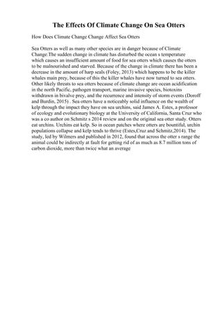 The Effects Of Climate Change On Sea Otters
How Does Climate Change Change Affect Sea Otters
Sea Otters as well as many other species are in danger because of Climate
Change.The sudden change in climate has disturbed the ocean s temperature
which causes an insufficient amount of food for sea otters which causes the otters
to be malnourished and starved. Because of the change in climate there has been a
decrease in the amount of harp seals (Foley, 2013) which happens to be the killer
whales main prey, because of this the killer whales have now turned to sea otters.
Other likely threats to sea otters because of climate change are ocean acidification
in the north Pacific, pathogen transport, marine invasive species, biotoxins
withdrawn in bivalve prey, and the recurrence and intensity of storm events (Doroff
and Burdin, 2015) . Sea otters have a noticeably solid influence on the wealth of
kelp through the impact they have on sea urchins, said James A. Estes, a professor
of ecology and evolutionary biology at the University of California, Santa Cruz who
was a co author on Schmitz s 2014 review and on the original sea otter study. Otters
eat urchins. Urchins eat kelp. So in ocean patches where otters are bountiful, urchin
populations collapse and kelp tends to thrive (Estes,Cruz and Schmitz,2014). The
study, led by Wilmers and published in 2012, found that across the otter s range the
animal could be indirectly at fault for getting rid of as much as 8.7 million tons of
carbon dioxide, more than twice what an average
 