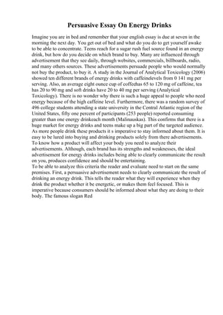 Persuasive Essay On Energy Drinks
Imagine you are in bed and remember that your english essay is due at seven in the
morning the next day. You get out of bed and what do you do to get yourself awake
to be able to concentrate. Teens reach for a sugar rush fuel source found in an energy
drink, but how do you decide on which brand to buy. Many are influenced through
advertisement that they see daily, through websites, commercials, billboards, radio,
and many others sources. These advertisements persuade people who would normally
not buy the product, to buy it. A study in the Journal of Analytical Toxicology (2006)
showed ten different brands of energy drinks with caffeinelevels from 0 141 mg per
serving. Also, an average eight ounce cup of coffeehas 65 to 120 mg of caffeine, tea
has 20 to 90 mg and soft drinks have 20 to 40 mg per serving (Analytical
Toxicology). There is no wonder why there is such a huge appeal to people who need
energy because of the high caffeine level. Furthermore, there was a random survey of
496 college students attending a state university in the Central Atlantic region of the
United States, fifty one percent of participants (253 people) reported consuming
greater than one energy drinkeach month (Malinauskas). This confirms that there is a
huge market for energy drinks and teens make up a big part of the targeted audience.
As more people drink these products it s imperative to stay informed about them. It is
easy to be lured into buying and drinking products solely from there advertisements.
To know how a product will affect your body you need to analyze their
advertisements. Although, each brand has its strengths and weaknesses, the ideal
advertisement for energy drinks includes being able to clearly communicate the result
on you, produces confidence and should be entertaining.
To be able to analyze this criteria the reader and evaluate need to start on the same
premises. First, a persuasive advertisement needs to clearly communicate the result of
drinking an energy drink. This tells the reader what they will experience when they
drink the product whether it be energetic, or makes them feel focused. This is
imperative because consumers should be informed about what they are doing to their
body. The famous slogan Red
 