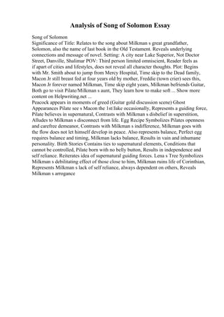 Analysis of Song of Solomon Essay
Song of Solomon
Significance of Title: Relates to the song about Milkman s great grandfather,
Solomon, also the name of last book in the Old Testament. Reveals underlying
connections and message of novel. Setting: A city near Lake Superior, Not Doctor
Street, Danville, Shalimar POV: Third person limited omniscient, Reader feels as
if apart of cities and lifestyles, does not reveal all character thoughts. Plot: Begins
with Mr. Smith about to jump from Mercy Hospital, Time skip to the Dead family,
Macon Jr still breast fed at four years old by mother, Freddie (town crier) sees this,
Macon Jr forever named Milkman, Time skip eight years, Milkman befriends Guitar,
Both go to visit Pilate/Milkman s aunt, They learn how to make soft ... Show more
content on Helpwriting.net ...
Peacock appears in moments of greed (Guitar gold discussion scene) Ghost
Appearances Pilate see s Macon the 1st/Jake occasionally, Represents a guiding force,
Pilate believes in supernatural, Contrasts with Milkman s disbelief in superstition,
Alludes to Milkman s disconnect from life. Egg Recipe Symbolizes Pilates openness
and carefree demeanor, Contrasts with Milkman s indifference, Milkman goes with
the flow does not let himself develop in peace. Also represents balance, Perfect egg
requires balance and timing, Milkman lacks balance, Results in vain and inhumane
personality. Birth Stories Contains ties to supernatural elements, Conditions that
cannot be controlled, Pilate born with no belly button, Results in independence and
self reliance. Reiterates idea of supernatural guiding forces. Lena s Tree Symbolizes
Milkman s debilitating effect of those close to him, Milkman ruins life of Corinthian,
Represents Milkman s lack of self reliance, always dependent on others, Reveals
Milkman s arrogance
 