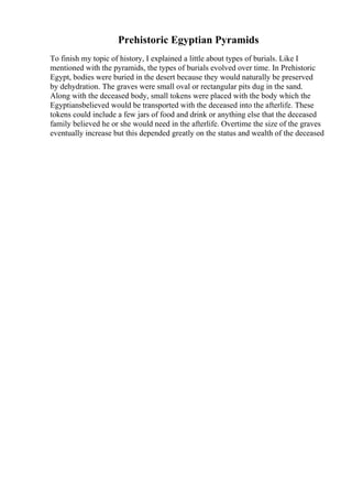 Prehistoric Egyptian Pyramids
To finish my topic of history, I explained a little about types of burials. Like I
mentioned with the pyramids, the types of burials evolved over time. In Prehistoric
Egypt, bodies were buried in the desert because they would naturally be preserved
by dehydration. The graves were small oval or rectangular pits dug in the sand.
Along with the deceased body, small tokens were placed with the body which the
Egyptiansbelieved would be transported with the deceased into the afterlife. These
tokens could include a few jars of food and drink or anything else that the deceased
family believed he or she would need in the afterlife. Overtime the size of the graves
eventually increase but this depended greatly on the status and wealth of the deceased
 