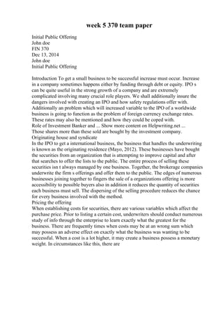 week 5 370 team paper
Initial Public Offering
John doe
FIN 370
Dec 13, 2014
John doe
Initial Public Offering
Introduction To get a small business to be successful increase must occur. Increase
in a company sometimes happens either by funding through debt or equity. IPO s
can be quite useful in the strong growth of a company and are extremely
complicated involving many crucial role players. We shall additionally insure the
dangers involved with creating an IPO and how safety regulations offer with.
Additionally an problem which will increased variable to the IPO of a worldwide
business is going to function as the problem of foreign currency exchange rates.
These rates may also be mentioned and how they could be coped with.
Role of Investment Banker and ... Show more content on Helpwriting.net ...
Those shares more than these sold are bought by the investment company.
Originating house and syndicate
In the IPO to get a international business, the business that handles the underwriting
is known as the originating residence (Mayo, 2012). These businesses have bought
the securities from an organization that is attempting to improve capital and after
that searches to offer the lists to the public. The entire process of selling these
securities isn t always managed by one business. Together, the brokerage companies
underwrite the firm s offerings and offer them to the public. The edges of numerous
businesses joining together to fingers the sale of a organizations offering is more
accessibility to possible buyers also in addition it reduces the quantity of securities
each business must sell. The dispersing of the selling procedure reduces the chance
for every business involved with the method.
Pricing the offering
When establishing costs for securities, there are various variables which affect the
purchase price. Prior to listing a certain cost, underwriters should conduct numerous
study of info through the enterprise to learn exactly what the greatest for the
business. There are frequently times when costs may be at an wrong sum which
may possess an adverse effect on exactly what the business was wanting to be
successful. When a cost is a lot higher, it may create a business possess a monetary
weight. In circumstances like this, there are
 