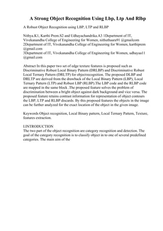 A Strong Object Recognition Using Lbp, Ltp And Rlbp
A Robust Object Recognition using LBP, LTP and RLBP
Nithya.K1, Karthi Prem.S2 and Udhayachandrika.A3 1Department of IT,
Vivekanandha College of Engineering for Women, nithuthaara91 @gmailcom
2Department of IT, Vivekanandha College of Engineering for Women, karthiprem
@gmail.com
3Department of IT, Vivekanandha College of Engineering for Women, udhayaa11
@gmail.com
Abstract In this paper two set of edge texture features is proposed such as
Discriminative Robust Local Binary Pattern (DRLBP) and Discriminative Robust
Local Ternary Pattern (DRLTP) for objectrecognition. The proposed DLBP and
DRLTP are derived from the drawback of the Local Binary Pattern (LBP), Local
Ternary Pattern (LTP) and Robust LBP (RLBP).The LBP code and the RLBP code
are mapped in the same block .The proposed feature solves the problem of
discrimination between a bright object against dark background and vice versa. The
proposed feature retains contrast information for representation of object contours
the LBP, LTP and RLBP discards. By this proposed features the objects in the image
can be further analyzed for the exact location of the object in the given image.
Keywords Object recognition, Local Binary pattern, Local Ternary Pattern, Texture,
features extraction.
I.INTRODUCTION
The two part of the object recognition are category recognition and detection. The
goal of the category recognition is to classify object in to one of several predefined
categories. The main aim of the
 