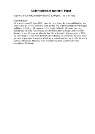 Rudor Schindler Research Paper
Oscar was a nazi party member who saved 1,200 jews. This is his story.
Oscar Schindler
Oscar was born on 28 April,1908.His mother was Franziska luser and his father was
Hans Schindler. He was their only child. He had two children named Emily Schlegel
and Oscar Jr.Schlegel. He was married to Emilie Schindler. He was a nazi party
member and while he was he saved jews for Hitler. He was killed Cardiovascular
disease. He was 66 years old when he died. His wife was 93 when see died in 2001.
He was buried at Mount Zion Roman Catholic Franciscan Cemetery. He saved many
jews and he got notes from them. Which were just released and are on sale. He was a
German industrialist. He saved them by employing them in ammunition and
enamelware. He joined
 