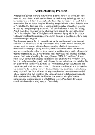 Amish Shunning Practices
America is filled with multiple cultures from different parts of the world. The most
secretive culture is the Amish. Amish do not use modern day technology, and they
have strict rules to follow. If anyone breaks those rules, they receive a punish that is
more severe than we would imagine. Shunning, the punishment, affects different parts
of Amish life. The first main point is shunning is the practice of avoiding, ignoring,
or rejecting through antipathy or caution. This practice is used to keep the Ordung,
Amish rules, from being corrupt by whomever went against the church (Hostetler
2010). Shunning is a form of discipline, and is not taken lightly within the church.
Outsiders would see this practice as cruel, when it is used to maintain a... Show more
content on Helpwriting.net ...
The sinner and anyone they love are affected by the punishment of being shunned
(Mission to Amish People 2015). For example, close friends, parents, children, and
spouses must not interact with the shunned member whether it be a business
transaction or simply just eating dinner together (Groberman 2008). The shunned
may attend any family gather, but they must sit at a different table as the rules require
them to do (Shunning 2007). Any business must be avoided with shunned members,
unless a third party is handling the money (Zavada 2015). 1 Corinthians 5:8 verse
states that, You must not associate with anyone who claims to be a brother or sister,
but is sexually immoral or greedy, an idolater or slander, a drunkard or a swindler. Do
not even eat with such people. Romans 16:17 verse states, I urge you, brothers and
sisters, to watch out for those who cause divisions and put obstacles in your way that
are contrary to the teaching you have learned. Keep away from them. In conclusion,
many may think that the Amish are the only ones that shun or excommunicate their
fellow members, but that s not true. The Catholic Church will also excommunicate
their members for sinning. The Amish church is based on multiple Christian
principles, and shunning is used to uphold those beliefs. Punishment for Amish
church members affects many aspects of their daily
 