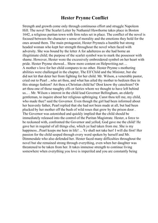 Hester Prynne Conflict
Strength and growth come only through continuous effort and struggle Napoleon
Hill. The novel The Scarlet Letter by Nathaniel Hawthorne takes place in Boston
1642, a religious puritan town with firm rules set in place. The conflict of the novel is
focused between the character s sense of morality and the emotions they hold for the
ones around them. The main protagonist, Hester Prynneis a humble but strong
headed woman who kept her strength throughout the novel when faced with
adversity. She was bound by the letter A for adulteress as she had borne an
illegitimate child; the purpose of the scarlet symbol was to mark the possessor with
shame. However, Hester wore the excessively embroidered symbol on her heart with
pride. Hester Prynne showed... Show more content on Helpwriting.net ...
A mother s love for her child compares to no other. Hester Prynne s mothering
abilities were challenged in the chapter, The Elf Child and the Minister, but she
did not let that deter her from fighting for her child. Mr. Wilson, a venerable pastor,
cried out to Pearl ...who art thou, and what has ailed thy mother to bedizen thee in
this strange fashion? Art thou a Christian child ha? Dost know thy catechism? Or
art thou one of those naughty elfs or fairies whom we thought to have left behind
us... . Mr. Wilson s interest in the child lead Governor Bellingham, an elderly
gentleman, to inquire about her religious upbringing. Canst thou tell me, my child,
who made thee? said the Governor. Even though the girl had been informed about
her heavenly father, Pearl replied that she had not been made at all, but had been
plucked by her mother off the bush of wild roses that grew by the prison door .
The Governor was astonished and quickly implied that the child should be
immediately released into the control of the Puritan Magistrate. Hester, a force to
be reckoned with, confronted the Governor and yelled, God gave me the child! He
gave her in requital of all things else, which ye had taken from me. She is my
happiness...Pearl keeps me here in life! ... Ye shall not take her! I will die first! Her
passion for the child seeped through every word spoken by herself and Mr.
Dimmesdale who also defended her. Hester faced many difficulties throughout the
novel but she remained strong through everything, even when her daughter was
threatened to be taken from her. It takes immense strength to continue living
somewhere when everything you love is imperiled and you are constantly being
 