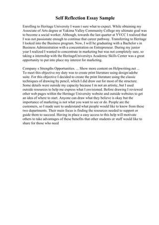 Self Reflection Essay Sample
Enrolling to Heritage University I wasn t sure what to expect. While obtaining my
Associate of Arts degree at Yakima Valley Community College my ultimate goal was
to become a social worker. Although, towards the last quarter at YVCC I realized that
I was not passionate enough to continue that career pathway. Transferring to Heritage
I looked into the Business program. Now, I will be graduating with a Bachelor s in
Business Administration with a concentration on Entrepreneur. During my junior
year I realized I wanted to concentrate in marketing but was not completely sure, so
taking a internship with the HeritageUniversitys Academic Skills Center was a great
opportunity to put into place my interest for marketing.
Company s Strengths Opportunities. ... Show more content on Helpwriting.net ...
To meet this objective my duty was to create print literature using design/adobe
suite. For this objective I decided to create the print literature using the classic
techniques of drawing by pencil, which I did draw out for most of the structure.
Some details were outside my capacity because I m not an artistic, but I used
outside resources to help me express what I envisioned. Before drawing I reviewed
other web pages within the Heritage University website and outside websites to get
an idea of where to start. Anyone can draw what they believe is okay but the
importance of marketing is not what you want to see or do. People are the
customers, so I made sure to understand what people would like to know from these
two departments. Their main focus is finding the resources needed to support or
guide them to succeed. Having in place a easy access to this help will motivate
others to take advantages of these benefits that other students or staff would like to
share for those who need
 