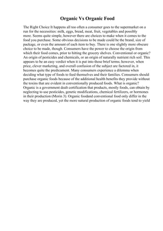 Organic Vs Organic Food
The Right Choice It happens all too often a consumer goes to the supermarket on a
run for the necessities: milk, eggs, bread, meat, fruit, vegetables and possibly
more. Seems quite simple, however there are choices to make when it comes to the
food you purchase. Some obvious decisions to be made could be the brand, size of
package, or even the amount of each item to buy. There is one slightly more obscure
choice to be made, though. Consumers have the power to choose the origin from
which their food comes, prior to hitting the grocery shelves. Conventional or organic?
An origin of pesticides and chemicals, or an origin of naturally nutrient rich soil. This
appears to be an easy verdict when it is put into those brief terms; however, when
price, clever marketing, and overall confusion of the subject are factored in, it
becomes quite the predicament. Many consumers experience a dilemma when
deciding what type of foods to feed themselves and their families. Consumers should
purchase organic foods because of the additional health benefits they provide without
the toxins that are evident in conventionally produced foods. What is organic?
Organic is a government dealt certification that products, mostly foods, can obtain by
neglecting to use pesticides, genetic modifications, chemical fertilizers, or hormones
in their production (Morin 3). Organic foodand conventional food only differ in the
way they are produced, yet the more natural production of organic foods tend to yield
 