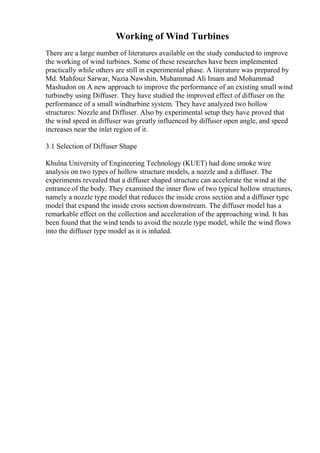 Working of Wind Turbines
There are a large number of literatures available on the study conducted to improve
the working of wind turbines. Some of these researches have been implemented
practically while others are still in experimental phase. A literature was prepared by
Md. Mahfouz Sarwar, Nazia Nawshin, Muhammad Ali Imam and Mohammad
Mashudon on A new approach to improve the performance of an existing small wind
turbineby using Diffuser. They have studied the improved effect of diffuser on the
performance of a small windturbine system. They have analyzed two hollow
structures: Nozzle and Diffuser. Also by experimental setup they have proved that
the wind speed in diffuser was greatly influenced by diffuser open angle, and speed
increases near the inlet region of it.
3.1 Selection of Diffuser Shape
Khulna University of Engineering Technology (KUET) had done smoke wire
analysis on two types of hollow structure models, a nozzle and a diffuser. The
experiments revealed that a diffuser shaped structure can accelerate the wind at the
entrance of the body. They examined the inner flow of two typical hollow structures,
namely a nozzle type model that reduces the inside cross section and a diffuser type
model that expand the inside cross section downstream. The diffuser model has a
remarkable effect on the collection and acceleration of the approaching wind. It has
been found that the wind tends to avoid the nozzle type model, while the wind flows
into the diffuser type model as it is inhaled.
 