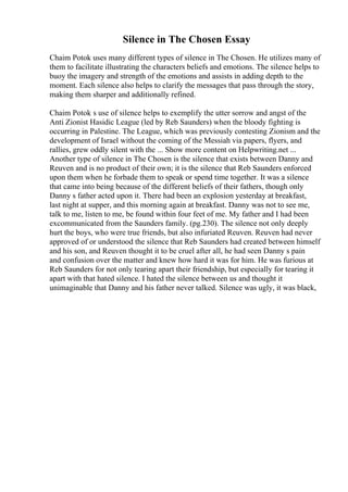 Silence in The Chosen Essay
Chaim Potok uses many different types of silence in The Chosen. He utilizes many of
them to facilitate illustrating the characters beliefs and emotions. The silence helps to
buoy the imagery and strength of the emotions and assists in adding depth to the
moment. Each silence also helps to clarify the messages that pass through the story,
making them sharper and additionally refined.
Chaim Potok s use of silence helps to exemplify the utter sorrow and angst of the
Anti Zionist Hasidic League (led by Reb Saunders) when the bloody fighting is
occurring in Palestine. The League, which was previously contesting Zionism and the
development of Israel without the coming of the Messiah via papers, flyers, and
rallies, grew oddly silent with the ... Show more content on Helpwriting.net ...
Another type of silence in The Chosen is the silence that exists between Danny and
Reuven and is no product of their own; it is the silence that Reb Saunders enforced
upon them when he forbade them to speak or spend time together. It was a silence
that came into being because of the different beliefs of their fathers, though only
Danny s father acted upon it. There had been an explosion yesterday at breakfast,
last night at supper, and this morning again at breakfast. Danny was not to see me,
talk to me, listen to me, be found within four feet of me. My father and I had been
excommunicated from the Saunders family. (pg.230). The silence not only deeply
hurt the boys, who were true friends, but also infuriated Reuven. Reuven had never
approved of or understood the silence that Reb Saunders had created between himself
and his son, and Reuven thought it to be cruel after all, he had seen Danny s pain
and confusion over the matter and knew how hard it was for him. He was furious at
Reb Saunders for not only tearing apart their friendship, but especially for tearing it
apart with that hated silence. I hated the silence between us and thought it
unimaginable that Danny and his father never talked. Silence was ugly, it was black,
 