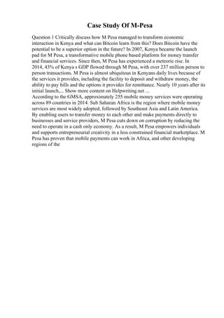 Case Study Of M-Pesa
Question 1 Critically discuss how M Pesa managed to transform economic
interaction in Kenya and what can Bitcoin learn from this? Does Bitcoin have the
potential to be a superior option in the future? In 2007, Kenya became the launch
pad for M Pesa, a transformative mobile phone based platform for money transfer
and financial services. Since then, M Pesa has experienced a meteoric rise. In
2014, 43% of Kenya s GDP flowed through M Pesa, with over 237 million person to
person transactions. M Pesa is almost ubiquitous in Kenyans daily lives because of
the services it provides, including the facility to deposit and withdraw money, the
ability to pay bills and the options it provides for remittance. Nearly 10 years after its
initial launch,... Show more content on Helpwriting.net ...
According to the GMSA, approximately 255 mobile money services were operating
across 89 countries in 2014. Sub Saharan Africa is the region where mobile money
services are most widely adopted, followed by Southeast Asia and Latin America.
By enabling users to transfer money to each other and make payments directly to
businesses and service providers, M Pesa cuts down on corruption by reducing the
need to operate in a cash only economy. As a result, M Pesa empowers individuals
and supports entrepreneurial creativity in a less constrained financial marketplace. M
Pesa has proven that mobile payments can work in Africa, and other developing
regions of the
 