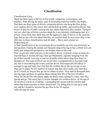 Classification
Classification Essay
There are three types of drivers in this world: competent, overcautious, and
reckless. After driving for many years in frustrating rush hour traffic, one might
find there are three types of drivers, competent drivers who keep the flow going,
over cautious drivers who cause slow and backed up traffic, and reckless drivers who
weave in and out of traffic causing one near death experience after another. Trying to
sort out what type of driver a person might be is an extremely challenging task. In a
person s own mind, they think they are the aggressive type of driver, or the cautious
type, but no one will ever admit that they are reckless kind. In most cases they re too
oblivious to these classifications and all other ... Show more content on
Helpwriting.net ...
A final classification of an overcautious driver would be one who was previously in
bad accident. Feeling the mental and financial sting of having to buy a whole new car
really puts things into perspective, but hinders them on the road.
Now we get into what is known as the reckless driver. A picture comes to mind of a
frazzled man or woman driving a beat up Oldsmobile; cigarette dangling from the
lip of their mouth, swerving in and out of traffic while others beep their horns in
disapproval. This type of driver can occur when a competent driver has had a bad
day and is encountering the overly cautious driver. Stereotypically this driver is
younger in age and male, but I feel that the reckless driver has no set age or sex.
They get so angry for the smallest of reasons that they don t really care what they
do as a result, so long as they go out in a blaze of glory. They tend to disregard most
driving signs and have no qualms about risking their life or the lives of others.
These are the drivers who barely apply the brake when coming to a stop, more like
tap tap and go . My uncle Jim is a prime example of a reckless driver. At the age of
82, he drives a boat of a Cadillac, commanding the streets with his led foot and
somewhat latent reactions to those around him. Try telling him to ease up or look
out, and he s bound to increase the gas flow to his V8 engine.
After driving for many
 