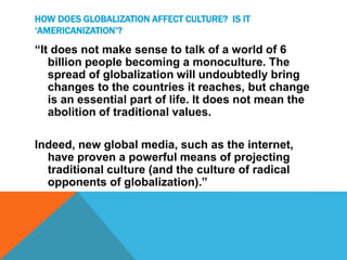 HOW DOES GLOBALIZATION AFFECT CULTURE? IS IT
‘AMERICANIZATION’?
“It does not make sense to talk of a world of 6
billion people becoming a monoculture. The
spread of globalization will undoubtedly bring
changes to the countries it reaches, but change
is an essential part of life. It does not mean the
abolition of traditional values.
Indeed, new global media, such as the internet,
have proven a powerful means of projecting
traditional culture (and the culture of radical
opponents of globalization).”
 