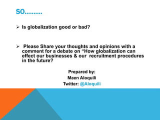 SO……….
 Is globalization good or bad?
 Please Share your thoughts and opinions with a
comment for a debate on “How globalization can
effect our businesses & our recruitment procedures
in the future?
Prepared by:
Maen Aloquili
Twitter: @Aloquili
 