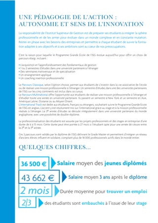 La responsabilité de l’Institut Supérieur de Gestion est de préparer ses étudiants à intégrer la sphère
professionnelle et de les armer pour évoluer dans un monde complexe et en constante mutation.
Rester en phase avec les besoins des entreprises et permettre à chaque étudiant de suivre la forma-
tion adaptée à ses objectifs et à ses ambitions sont au cœur de nos préoccupations.

C’est la raison pour laquelle le Programme Grande École de l’ISG évolue aujourd’hui pour offrir un choix de
parcours élargi, incluant :

 L’acquisition et l’approfondissement des fondamentaux de gestion
 1 ou 2 semestres d’études dans une université partenaire à l’étranger
 Des séminaires transversaux et de spécialisation
 Un enseignement appliqué
 Un coaching insertion professionnelle

Le Parcours Classique, selon l’option choisie, permet aux étudiants de s’investir dans la vie associative de l’école
ou de réaliser une mission professionnelle à l’étranger. Un semestre d’études dans une des universités partenaires
de l’ISG sur les cinq continents est inclus dans ce cursus.
Le Parcours Multinational offre l’opportunité aux étudiants de réaliser une mission professionnelle à l’étranger et
d’étudier toute une année en université partenaire. Ils passent un semestre à New York et un semestre en Asie,
Amérique Latine, Océanie ou au Moyen Orient.
L’International Track est dédié aux étudiants, français ou étrangers, souhaitant suivre le Programme Grande Ecole
de l’ISG en anglais. L’accent y est résolument mis sur l’international grâce au stage et à la mission professionnelle
réalisés à l’étranger. La 3e année d’études se déroule intégralement dans une université partenaire du monde
anglophone, avec une possibilité de double-diplôme.

La professionnalisation des étudiants est assurée par les projets professionnels et des stages en entreprise d’une
durée de 6 à 15 mois. Cette durée peut être portée à 27 mois si l’étudiant opte pour une année de césure entre
la 2e et la 3e année.

Ces 3 parcours sont validés par le diplôme de l’ISG délivrant le Grade Master et permettent d’intégrer un réseau
d’anciens élèves inﬂuent et solidaire, comptant plus de 18 000 professionnels actifs dans le monde entier.




  36 500                           Salaire moyen des jeunes diplômés

  43 662                                     Salaire moyen 3 ans après le diplôme

 2 mois                              Durée moyenne pour trouver un emploi

  2|3                  des étudiants sont embauchés à l’issue de leur stage
 