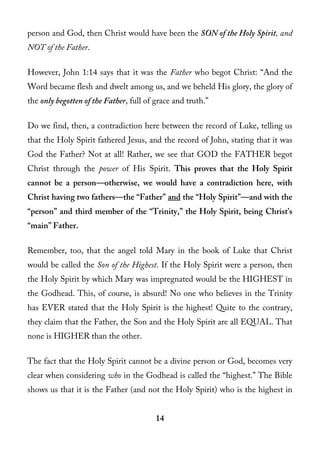 person and God, then Christ would have been the SON of the Holy Spirit, and
NOT of the Father.

However, John 1:14 says that it was the Father who begot Christ: “And the
Word became flesh and dwelt among us, and we beheld His glory, the glory of
the only begotten of the Father, full of grace and truth.”

Do we find, then, a contradiction here between the record of Luke, telling us
that the Holy Spirit fathered Jesus, and the record of John, stating that it was
God the Father? Not at all! Rather, we see that GOD the FATHER begot
Christ through the power of His Spirit. This proves that the Holy Spirit
cannot be a person—otherwise, we would have a contradiction here, with
Christ having two fathers—the “Father” and the “Holy Spirit”—and with the
“person” and third member of the “Trinity,” the Holy Spirit, being Christ’s
“main” Father.

Remember, too, that the angel told Mary in the book of Luke that Christ
would be called the Son of the Highest. If the Holy Spirit were a person, then
the Holy Spirit by which Mary was impregnated would be the HIGHEST in
the Godhead. This, of course, is absurd! No one who believes in the Trinity
has EVER stated that the Holy Spirit is the highest! Quite to the contrary,
they claim that the Father, the Son and the Holy Spirit are all EQUAL. That
none is HIGHER than the other.

The fact that the Holy Spirit cannot be a divine person or God, becomes very
clear when considering who in the Godhead is called the “highest.” The Bible
shows us that it is the Father (and not the Holy Spirit) who is the highest in


                                         14
 