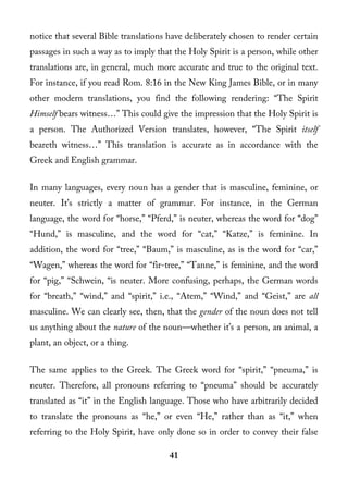 notice that several Bible translations have deliberately chosen to render certain
passages in such a way as to imply that the Holy Spirit is a person, while other
translations are, in general, much more accurate and true to the original text.
For instance, if you read Rom. 8:16 in the New King James Bible, or in many
other modern translations, you find the following rendering: “The Spirit
Himself bears witness…” This could give the impression that the Holy Spirit is
a person. The Authorized Version translates, however, “The Spirit itself
beareth witness…” This translation is accurate as in accordance with the
Greek and English grammar.

In many languages, every noun has a gender that is masculine, feminine, or
neuter. It’s strictly a matter of grammar. For instance, in the German
language, the word for “horse,” “Pferd,” is neuter, whereas the word for “dog”
“Hund,” is masculine, and the word for “cat,” “Katze,” is feminine. In
addition, the word for “tree,” “Baum,” is masculine, as is the word for “car,”
“Wagen,” whereas the word for “fir-tree,” “Tanne,” is feminine, and the word
for “pig,” “Schwein, “is neuter. More confusing, perhaps, the German words
for “breath,” “wind,” and “spirit,” i.e., “Atem,” “Wind,” and “Geist,” are all
masculine. We can clearly see, then, that the gender of the noun does not tell
us anything about the nature of the noun—whether it’s a person, an animal, a
plant, an object, or a thing.

The same applies to the Greek. The Greek word for “spirit,” “pneuma,” is
neuter. Therefore, all pronouns referring to “pneuma” should be accurately
translated as “it” in the English language. Those who have arbitrarily decided
to translate the pronouns as “he,” or even “He,” rather than as “it,” when
referring to the Holy Spirit, have only done so in order to convey their false

                                       41
 