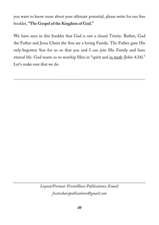 you want to know more about your ultimate potential, please write for our free
booklet, “The Gospel of the Kingdom of God.”

We have seen in this booklet that God is not a closed Trinity. Rather, God
the Father and Jesus Christ the Son are a loving Family. The Father gave His
only-begotten Son for us so that you and I can join His Family and have
eternal life. God wants us to worship Him in “spirit and in truth (John 4:24).”
Let’s make sure that we do.




               Layout/Format: FreetoShare Publications; Email:
                       freetosharepublications@gmail.com


                                      49
 