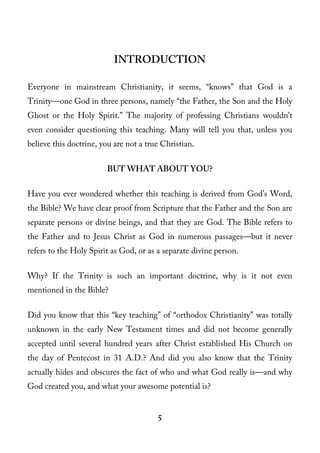 INTRODUCTION

Everyone in mainstream Christianity, it seems, “knows” that God is a
Trinity—one God in three persons, namely “the Father, the Son and the Holy
Ghost or the Holy Spirit.” The majority of professing Christians wouldn’t
even consider questioning this teaching. Many will tell you that, unless you
believe this doctrine, you are not a true Christian.

                        BUT WHAT ABOUT YOU?

Have you ever wondered whether this teaching is derived from God’s Word,
the Bible? We have clear proof from Scripture that the Father and the Son are
separate persons or divine beings, and that they are God. The Bible refers to
the Father and to Jesus Christ as God in numerous passages—but it never
refers to the Holy Spirit as God, or as a separate divine person.

Why? If the Trinity is such an important doctrine, why is it not even
mentioned in the Bible?

Did you know that this “key teaching” of “orthodox Christianity” was totally
unknown in the early New Testament times and did not become generally
accepted until several hundred years after Christ established His Church on
the day of Pentecost in 31 A.D.? And did you also know that the Trinity
actually hides and obscures the fact of who and what God really is—and why
God created you, and what your awesome potential is?


                                        5
 