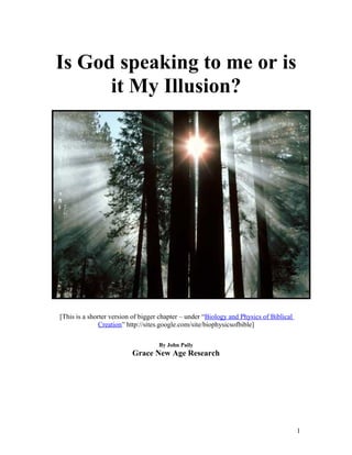 Is God speaking to me or is
      it My Illusion?




[This is a shorter version of bigger chapter – under “Biology and Physics of Biblical
               Creation” http://sites.google.com/site/biophysicsofbible]

                                    By John Paily
                          Grace New Age Research




                                                                                        1
 