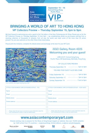 iSGO Gallery, Room 4225
Welcoming you and your guest!
BRINGING A WORLD OF ART TO HONG KONG
VIP Collectors Preview – Thursday September 15, 5pm to 9pm
"15-45" by Gao Ke, iSGO Gallery, Hong Kong, Room 4225
Browse and buy now or prepare for the Show at Hong Kong’s largest art website. See over 10,000 artworks
by 1,500 artists from 75 countries – original paintings, limited editions, sculpture and photography.
JOIN US AT: Conrad Hong Kong
Pacific Place, 88 Queensway, Admiralty, Hong Kong
We look forward to welcoming you and a guest to the Fall edition of the Asia Contemporary Art Show. Please join us for the
VIP Collectors Preview on Thursday September 15 from 5pm – sip complimentary drinks as you browse and buy from a
stunning collection of thousands of artworks from all over the world, and meet some of the more than 50 artists
present. You are also welcome at the other Show times listed below.
Please print this Invitation, complete the details below and exchange at the door for your VIP Card.
September 15 - 18
E-INVITATION
YOU AND YOUR GUEST ALSO WELCOME
VIP COLLECTORS PREVIEW
Thursday September 15 5pm to 9pm
Friday September 16 1pm to 9pm
Saturday September 17 1pm to 8pm
Sunday September 18 11am to 6pm
www.asiacontemporaryart.com
Please check this box if you do not wish to receive information about the
Asia Contemporary Art Show or other art-related events.
Name:
Email:
Mobile phone:
Postal address:
ATTACH YOUR BUSINESS CARD OR PROVIDE DETAILS - YOU
Please check this box if you do not wish to receive information about the
Asia Contemporary Art Show or other art-related events.
Name:
Email:
Mobile phone:
Postal address:
ATTACH YOUR BUSINESS CARD OR PROVIDE DETAILS - YOUR GUEST
 
